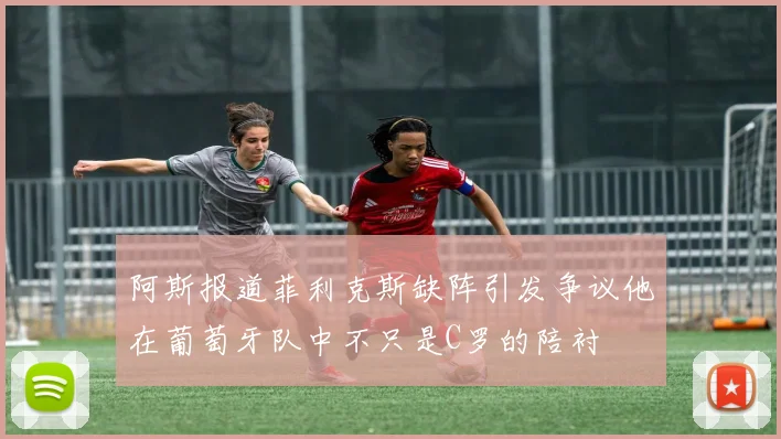 阿斯报道菲利克斯缺阵引发争议他在葡萄牙队中不只是C罗的陪衬