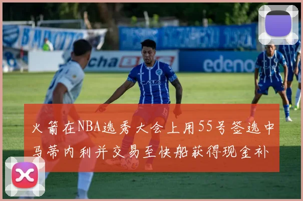 火箭在NBA选秀大会上用55号签选中马蒂内利并交易至快船获得现金补偿