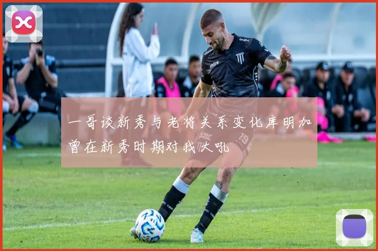 一哥谈新秀与老将关系变化库明加曾在新秀时期对我大吼