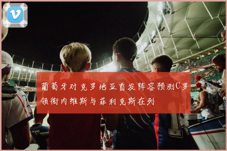 葡萄牙对克罗地亚首发阵容预测C罗领衔内维斯与菲利克斯在列