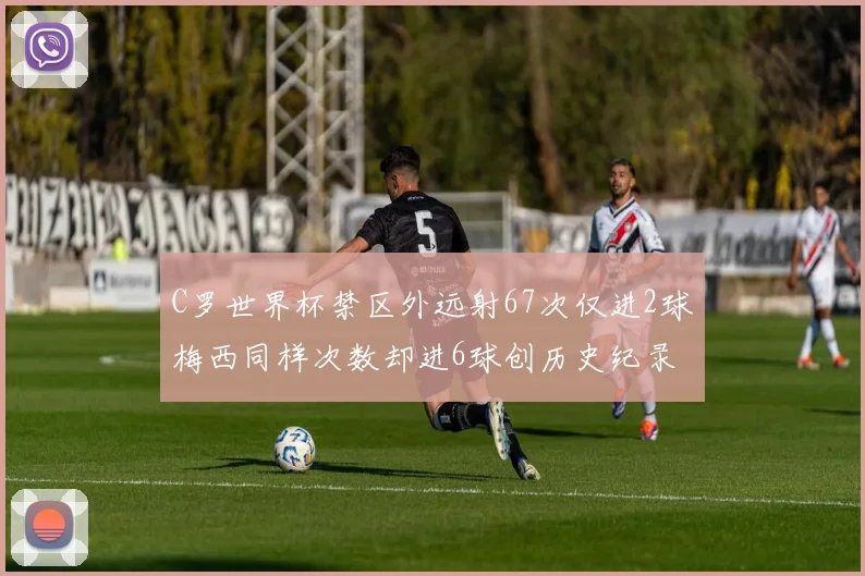 C罗世界杯禁区外远射67次仅进2球梅西同样次数却进6球创历史纪录
