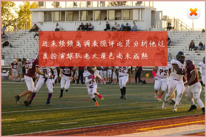 近来频频高调表现评论员分析他过度扮演球队老大角色尚未成熟