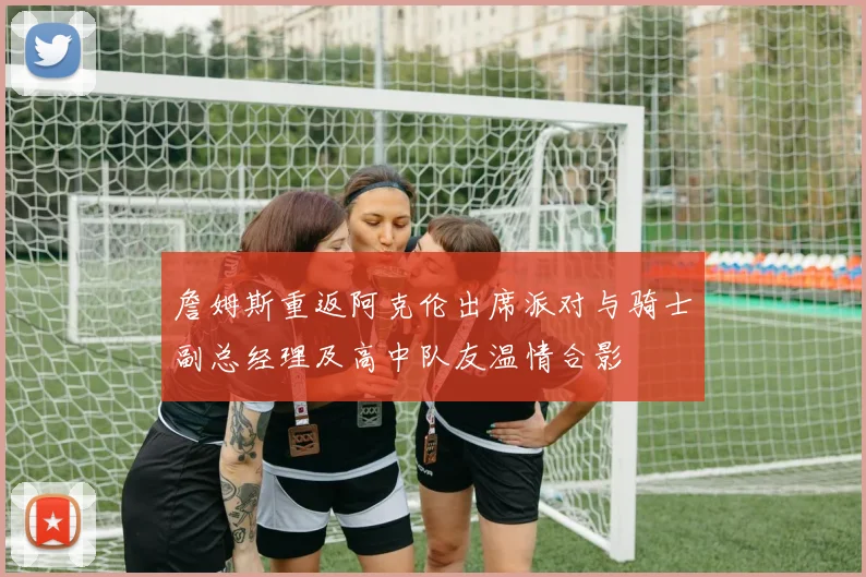詹姆斯重返阿克伦出席派对与骑士副总经理及高中队友温情合影