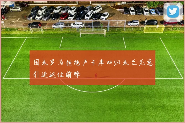 国米罗马拒绝卢卡库回归米兰无意引进这位前锋