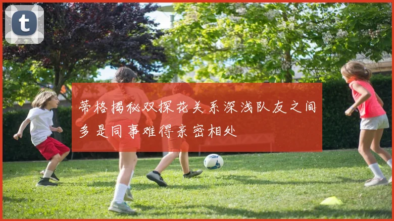 蒂格揭秘双探花关系深浅队友之间多是同事难得亲密相处