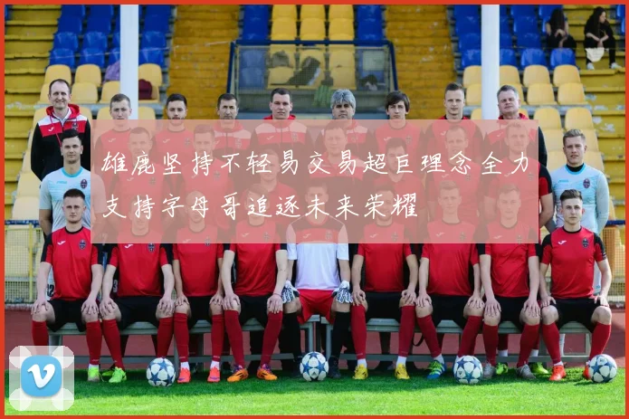 雄鹿坚持不轻易交易超巨理念全力支持字母哥追逐未来荣耀