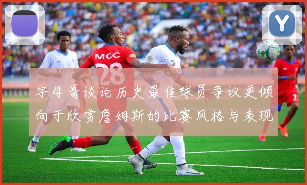 字母哥谈论历史最佳球员争议更倾向于欣赏詹姆斯的比赛风格与表现