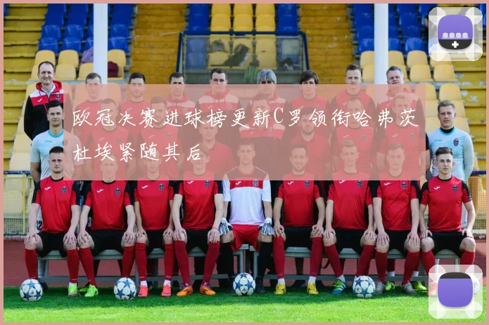 欧冠决赛进球榜更新C罗领衔哈弗茨杜埃紧随其后