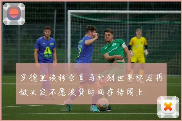 罗德里谈转会皇马计划世界杯后再做决定不愿浪费时间在传闻上