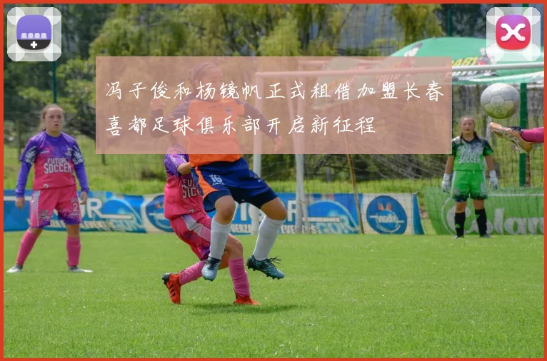 冯子俊和杨镜帆正式租借加盟长春喜都足球俱乐部开启新征程