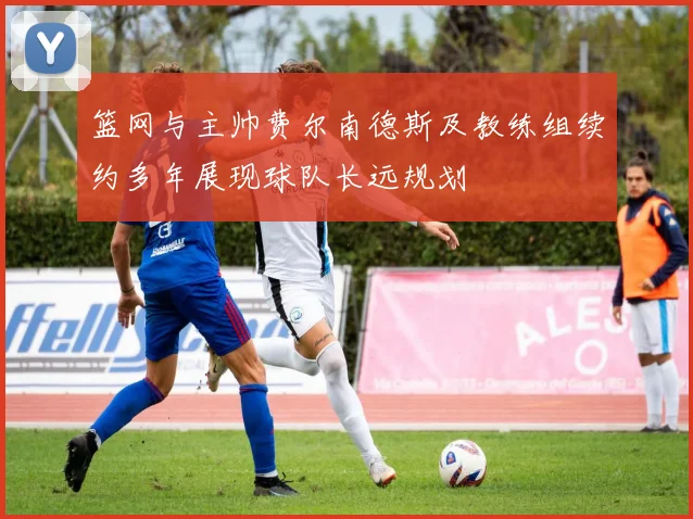 篮网与主帅费尔南德斯及教练组续约多年展现球队长远规划