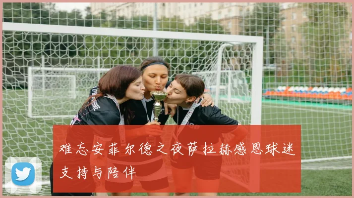 难忘安菲尔德之夜萨拉赫感恩球迷支持与陪伴