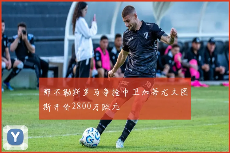 那不勒斯罗马争抢中卫加蒂尤文图斯开价2800万欧元