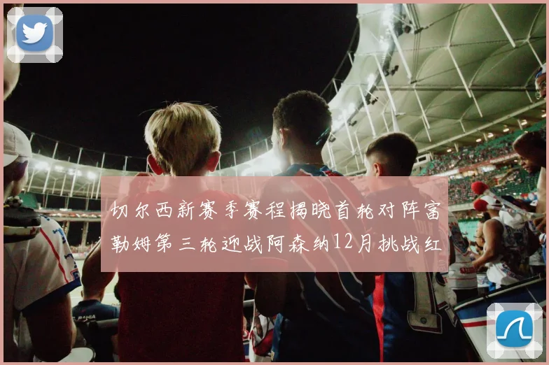切尔西新赛季赛程揭晓首轮对阵富勒姆第三轮迎战阿森纳12月挑战红军和蓝月亮