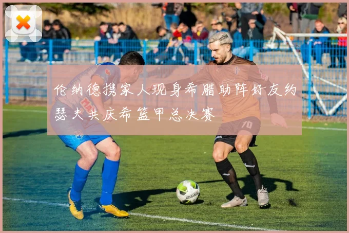 伦纳德携家人现身希腊助阵好友约瑟夫共庆希篮甲总决赛