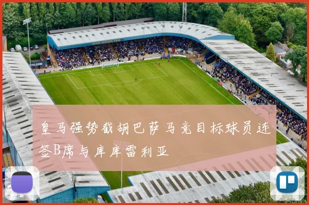 皇马强势截胡巴萨马竞目标球员连签B席与库库雷利亚