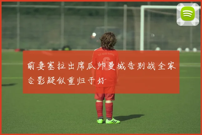 前妻塞拉出席瓜帅曼城告别战全家合影疑似重归于好