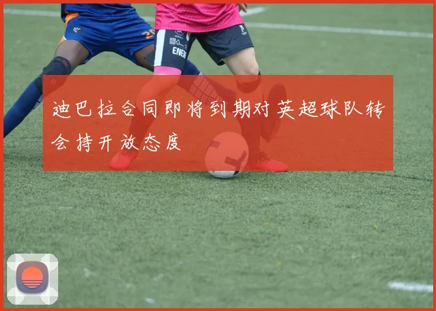 迪巴拉合同即将到期对英超球队转会持开放态度