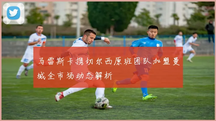 马雷斯卡携切尔西原班团队加盟曼城全市场动态解析