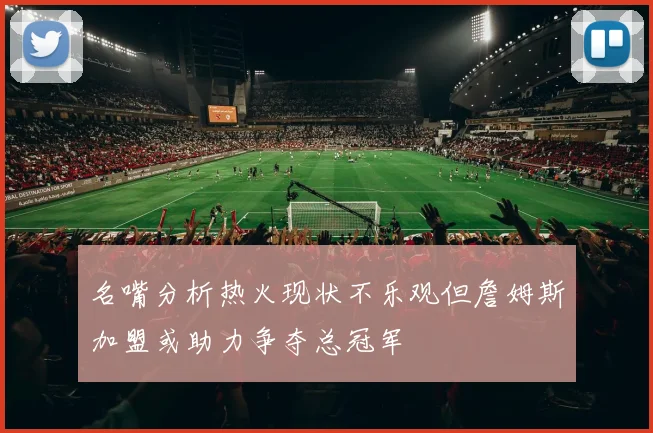 名嘴分析热火现状不乐观但詹姆斯加盟或助力争夺总冠军