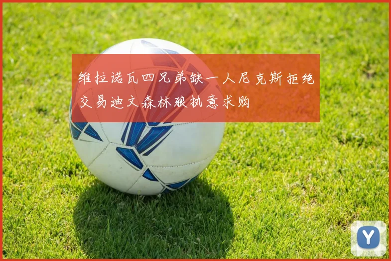 维拉诺瓦四兄弟缺一人尼克斯拒绝交易迪文森林狼执意求购