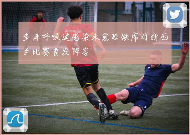 多库呼吸道感染未愈恐缺席对新西兰比赛首发阵容