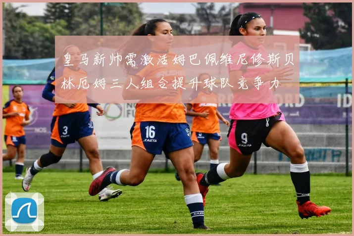 皇马新帅需激活姆巴佩维尼修斯贝林厄姆三人组合提升球队竞争力