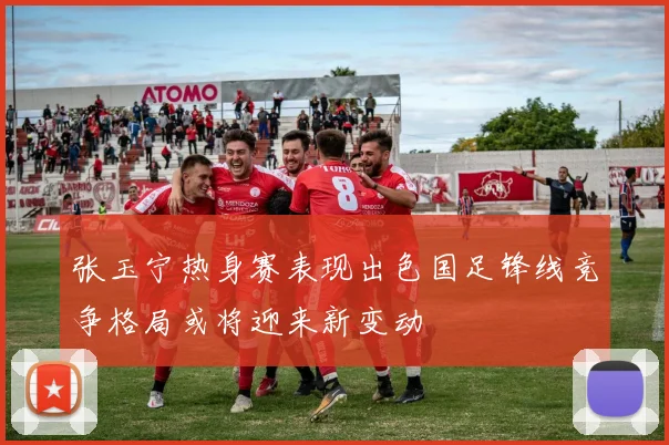 张玉宁热身赛表现出色国足锋线竞争格局或将迎来新变动