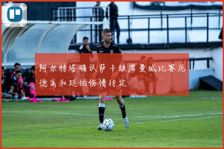 阿尔特塔确认萨卡缺席曼城比赛厄德高和廷伯伤情待定