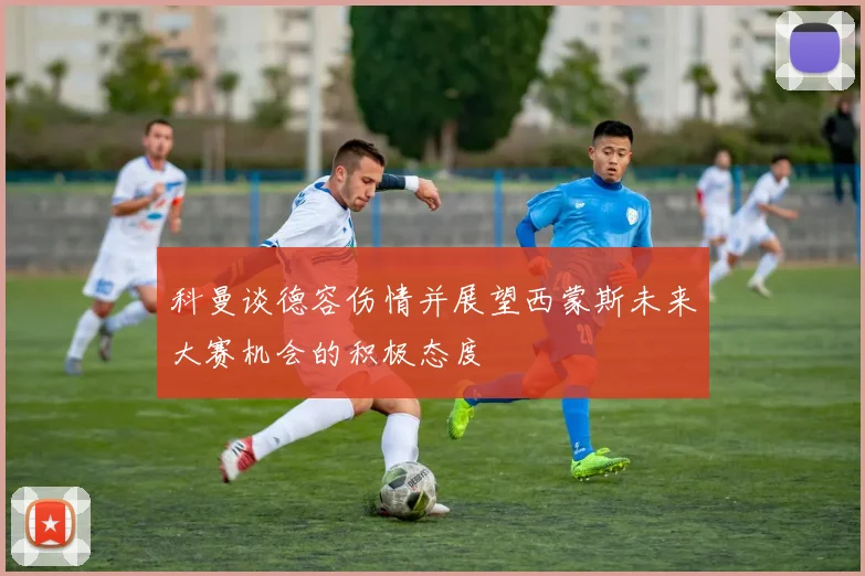 科曼谈德容伤情并展望西蒙斯未来大赛机会的积极态度
