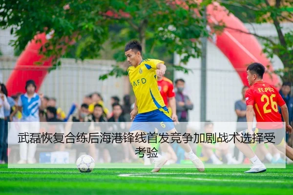 武磊恢复合练后海港锋线首发竞争加剧战术选择受考验